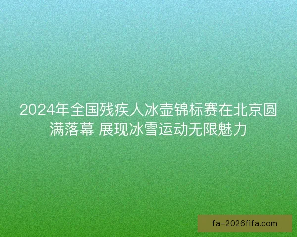 2024年全国残疾人冰壶锦标赛在北京圆满落幕 展现冰雪运动无限魅力