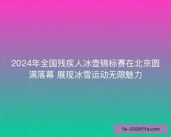 2024年全国残疾人冰壶锦标赛在北京圆满落幕 展现冰雪运动无限魅力