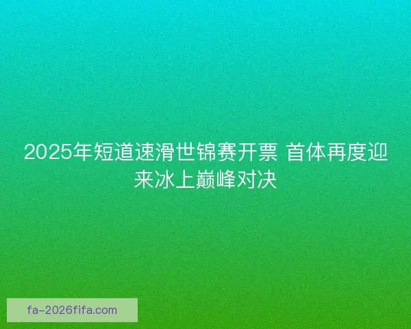 2025年短道速滑世锦赛开票 首体再度迎来冰上巅峰对决